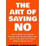 THE ART OF SAYING NO : How To Stand Your Ground, Reclaim Your Time And Energy, And Refuse To Be Taken For Granted