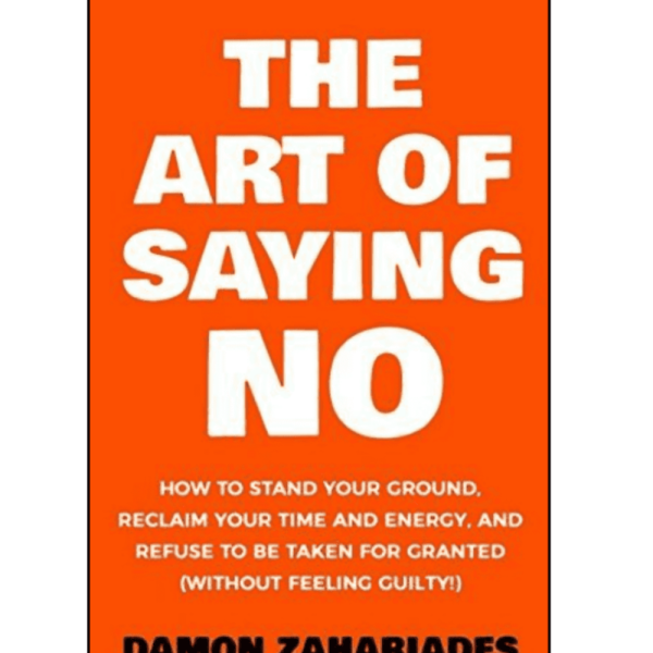 THE ART OF SAYING NO : How To Stand Your Ground, Reclaim Your Time And Energy, And Refuse To Be Taken For Granted